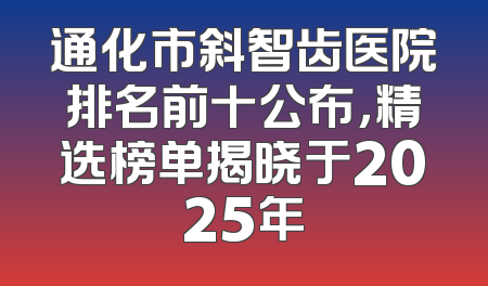 通化市斜智齿医院排名前十公布，精选榜单揭晓于2025年