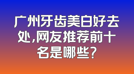 广州牙齿美白好去处，网友推荐前十名是哪些？