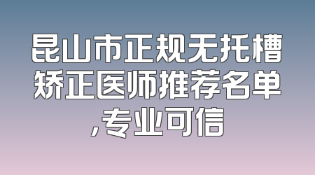 昆山市正规无托槽矫正医师推荐名单，专业可信