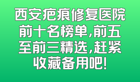 西安疤痕修复医院前十名榜单，前五至前三精选，赶紧收藏备用吧！
