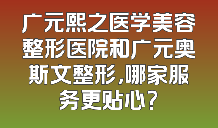 广元熙之医学美容整形医院和广元奥斯文整形，哪家服务更贴心？