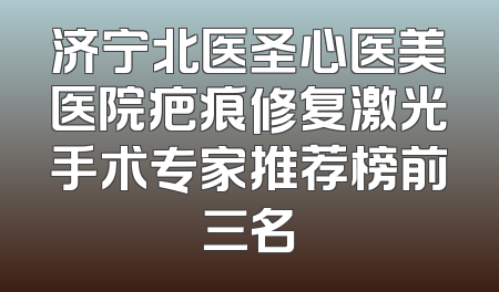 济宁北医圣心医美医院疤痕修复激光手术专家推荐榜前三名