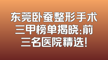 东莞卧蚕整形手术三甲榜单揭晓：前三名医院精选！