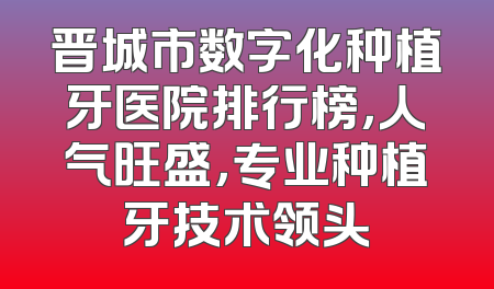 晋城市数字化种植牙医院排行榜，人气旺盛，专业种植牙技术领头