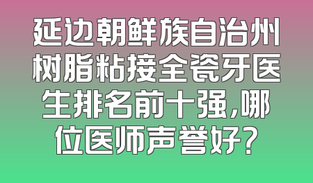 延边朝鲜族自治州树脂粘接全瓷牙医生排名前十强，哪位医师声誉好？