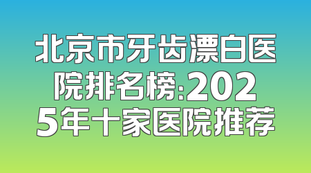 北京市牙齿漂白医院排名榜：2025年十家医院推荐