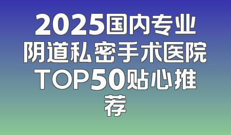 2025国内专业阴道私密手术医院TOP50贴心推荐