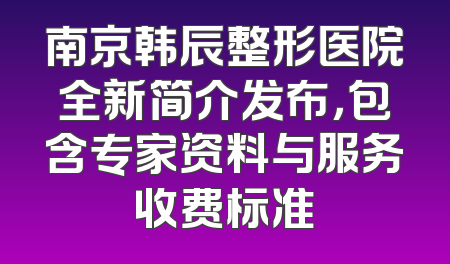 南京韩辰整形医院全新简介发布，包含专家资料与服务收费标准