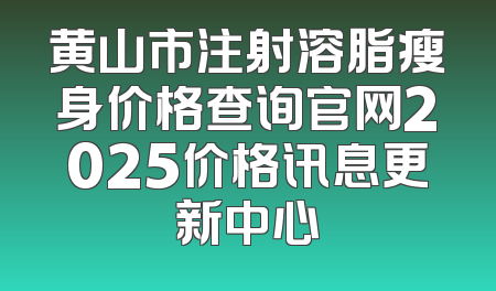 黄山市注射溶脂瘦身价格查询官网2025价格讯息更新中心