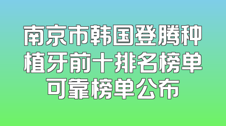 南京市韩国登腾种植牙前十排名榜单可靠榜单公布