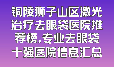 铜陵狮子山区激光治疗去眼袋医院推荐榜，专业去眼袋十强医院信息汇总