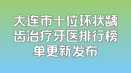 大连市十位环状龋齿治疗牙医排行榜单更新发布