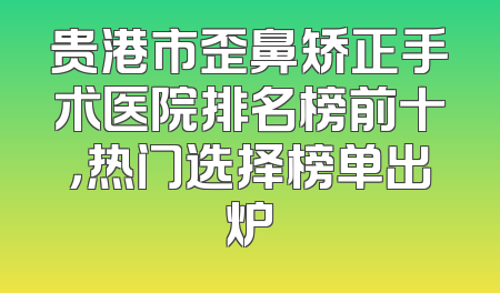 贵港市歪鼻矫正手术医院排名榜前十，热门选择榜单出炉