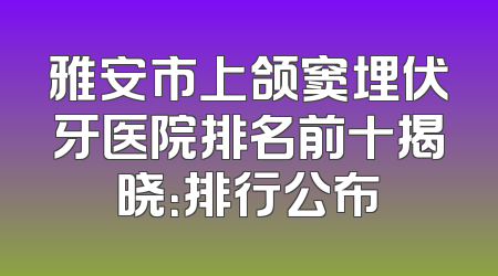 雅安市上颌窦埋伏牙医院排名前十揭晓：排行公布