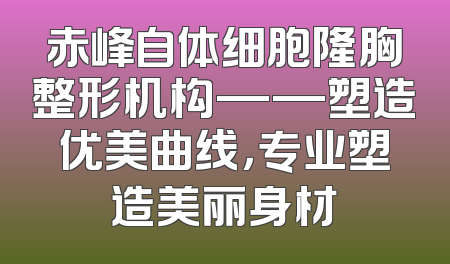 赤峰自体细胞隆胸整形机构——塑造优美曲线，专业塑造美丽身材