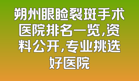 朔州眼睑裂斑手术医院排名一览，资料公开，专业挑选好医院