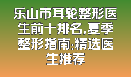 乐山市耳轮整形医生前十排名，夏季整形指南：精选医生推荐