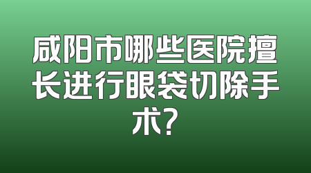 咸阳市哪些医院擅长进行眼袋切除手术？