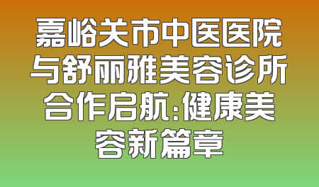 嘉峪关市中医医院与舒丽雅美容诊所合作启航：健康美容新篇章