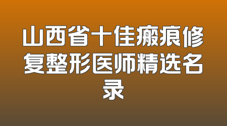 山西省十佳瘢痕修复整形医师精选名录