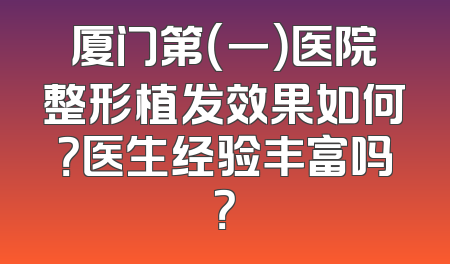 厦门第（一）医院整形植发效果如何？医生经验丰富吗？