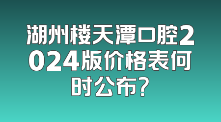 湖州楼天潭口腔2024版价格表何时公布？