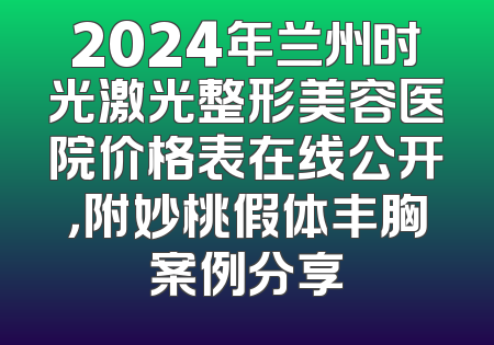 2024年兰州时光激光整形美容医院价格表在线公开，附妙桃假体丰胸案例分享