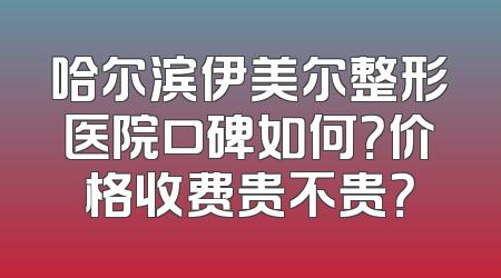 哈尔滨伊美尔整形医院口碑如何？价格收费贵不贵？