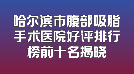 哈尔滨市腹部吸脂手术医院好评排行榜前十名揭晓