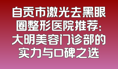 自贡市激光去黑眼圈整形医院推荐：大明美容门诊部的实力与口碑之选