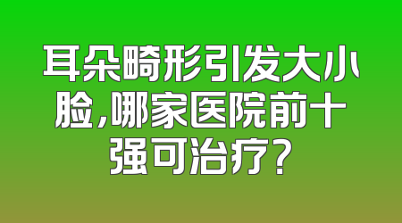 耳朵畸形引发大小脸，哪家医院前十强可治疗？