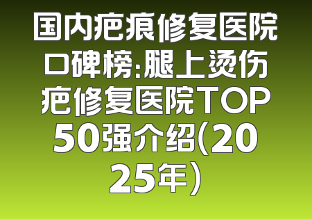 国内疤痕修复医院口碑榜：腿上烫伤疤修复医院TOP50强介绍（2025年）