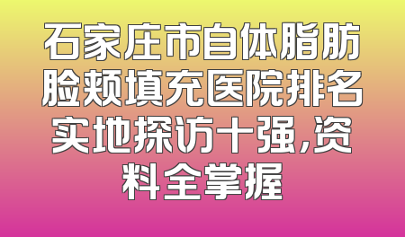 石家庄市自体脂肪脸颊填充医院排名实地探访十强，资料全掌握