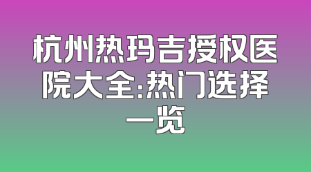 杭州热玛吉授权医院大全：热门选择一览