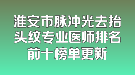 淮安市脉冲光去抬头纹专业医师排名前十榜单更新