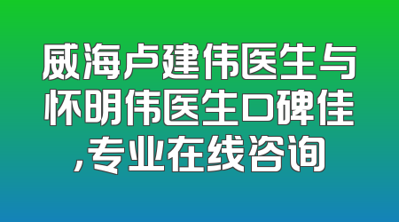 威海卢建伟医生与怀明伟医生口碑佳，专业在线咨询