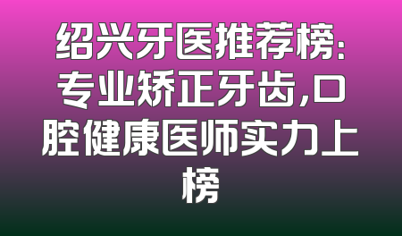 绍兴牙医推荐榜：专业矫正牙齿，口腔健康医师实力上榜