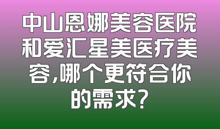 中山恩娜美容医院和爱汇星美医疗美容，哪个更符合你的需求？