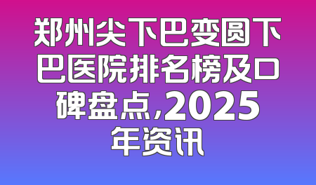 郑州尖下巴变圆下巴医院排名榜及口碑盘点，2025年资讯
