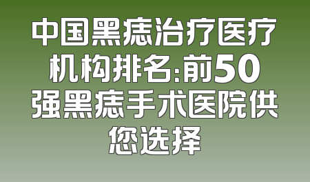 中国黑痣治疗医疗机构排名：前50强黑痣手术医院供您选择