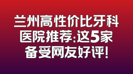兰州高性价比牙科医院推荐：这5家备受网友好评！