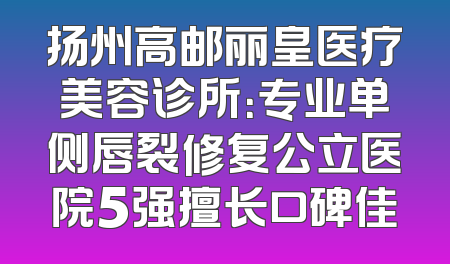 扬州高邮丽皇医疗美容诊所：专业单侧唇裂修复公立医院5强擅长口碑佳