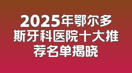 2025年鄂尔多斯牙科医院十大推荐名单揭晓