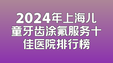 2024年上海儿童牙齿涂氟服务十佳医院排行榜