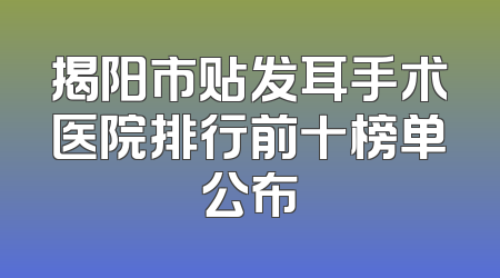揭阳市贴发耳手术医院排行前十榜单公布