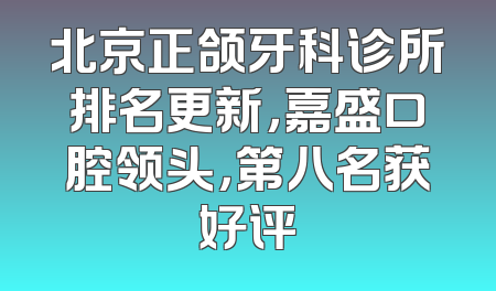 北京正颌牙科诊所排名更新，嘉盛口腔领头，第八名获好评