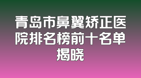 青岛市鼻翼矫正医院排名榜前十名单揭晓