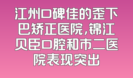 江州口碑佳的歪下巴矫正医院，锦江贝臣口腔和市二医院表现突出