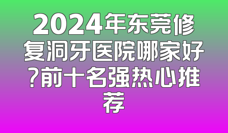 2024年东莞修复洞牙医院哪家好？前十名强热心推荐