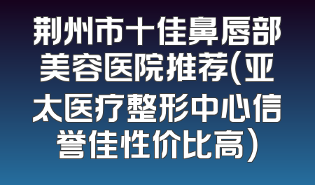 荆州市十佳鼻唇部美容医院推荐（亚太医疗整形中心信誉佳性价比高）